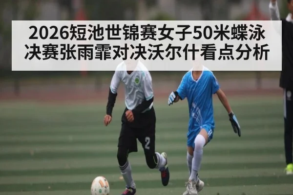 2026短池世锦赛女子50米蝶泳决赛张雨霏对决沃尔什看点分析（KAIYUN APP）