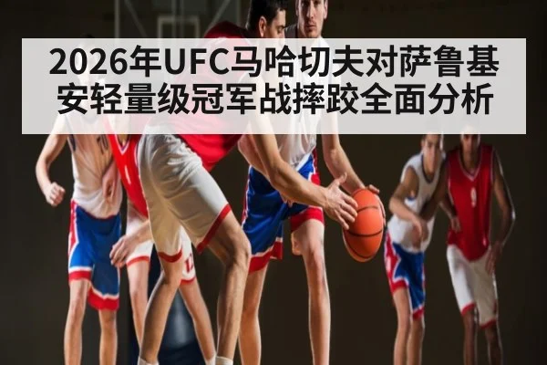 2026年UFC马哈切夫对萨鲁基安轻量级冠军战摔跤全面分析（KAIYUN APP）