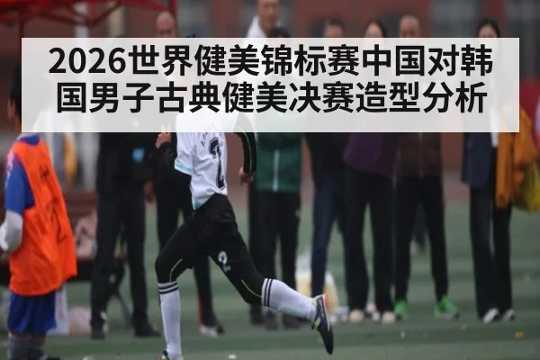 2026世界健美锦标赛中国对韩国男子古典健美决赛造型分析（KAIYUN APP）